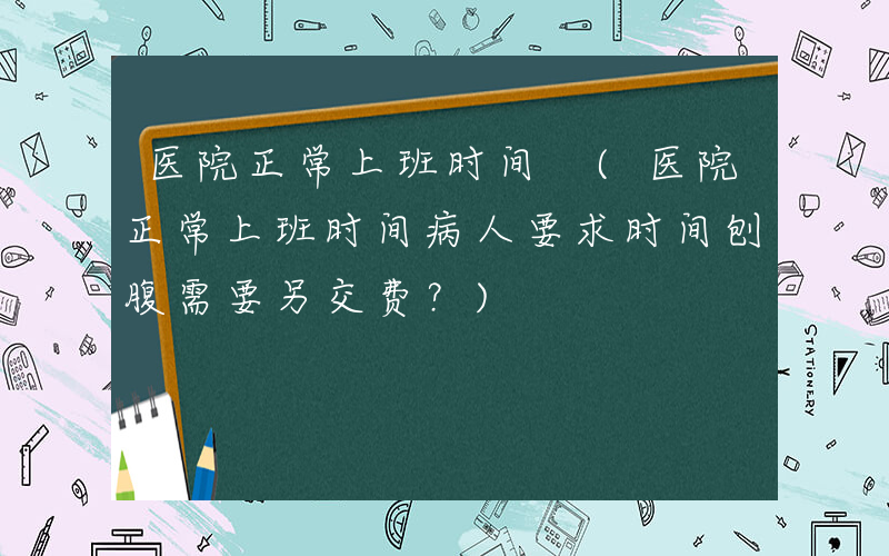 医院正常上班时间 (医院正常上班时间病人要求时间刨腹需要另交费？)
